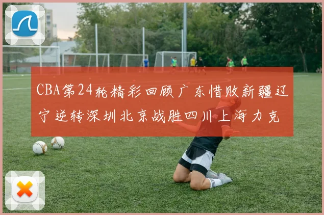 CBA第24轮精彩回顾广东惜败新疆辽宁逆转深圳北京战胜四川上海力克北控展现强劲实力
