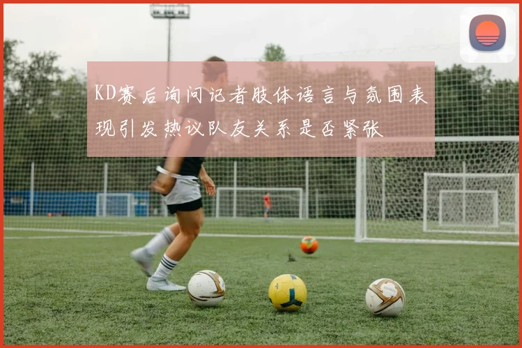 KD赛后询问记者肢体语言与氛围表现引发热议队友关系是否紧张