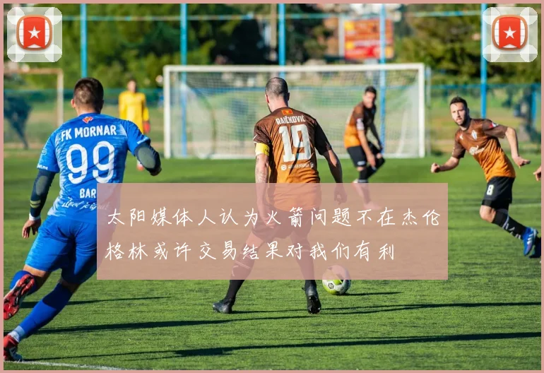 太阳媒体人认为火箭问题不在杰伦格林或许交易结果对我们有利