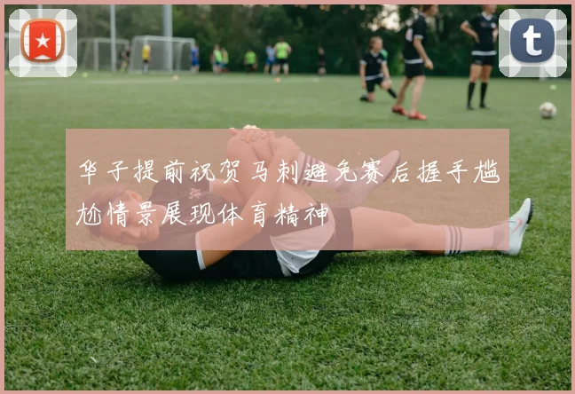 华子提前祝贺马刺避免赛后握手尴尬情景展现体育精神