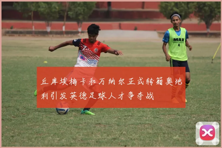 丘库埃梅卡和万纳尔正式转籍奥地利引发英德足球人才争夺战