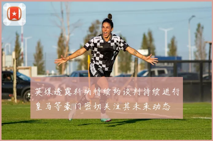 英媒透露科纳特续约谈判持续进行皇马等豪门密切关注其未来动态