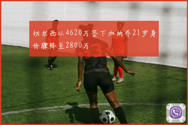 切尔西以4620万签下加纳乔21岁身价骤降至2800万
