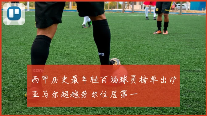 西甲历史最年轻百场球员榜单出炉亚马尔超越劳尔位居第一