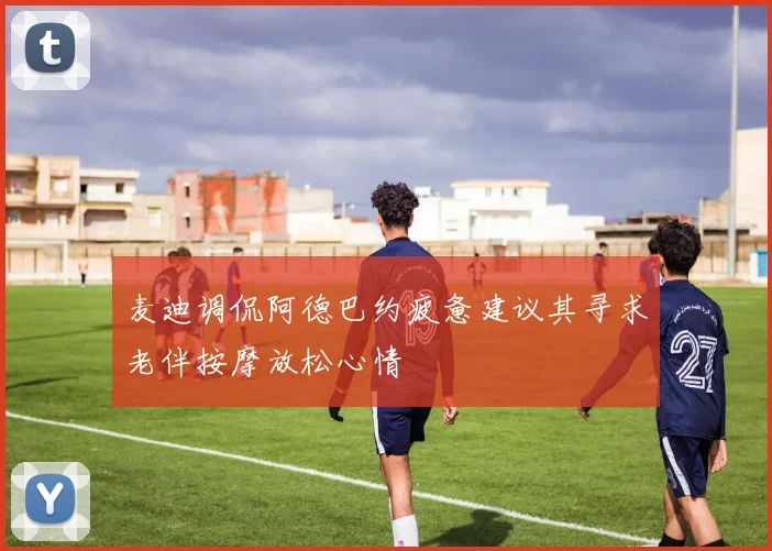 麦迪调侃阿德巴约疲惫建议其寻求老伴按摩放松心情