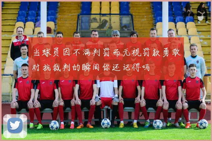 当球员因不满判罚而无视罚款勇敢对抗裁判的瞬间你还记得吗