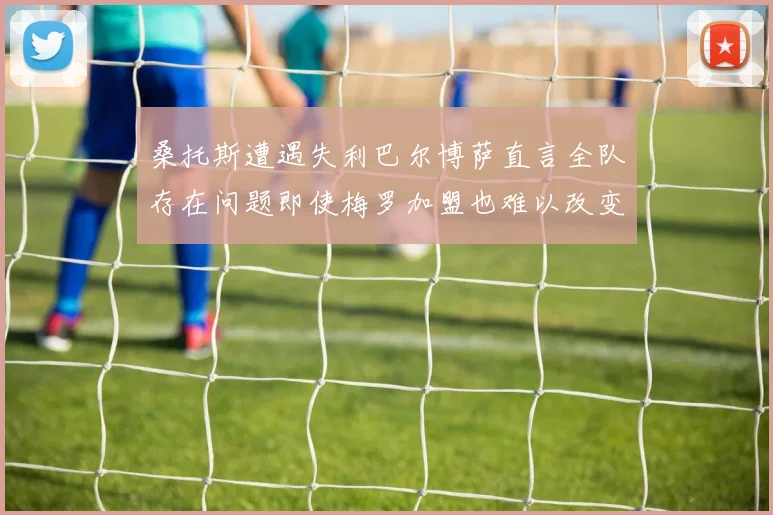 桑托斯遭遇失利巴尔博萨直言全队存在问题即使梅罗加盟也难以改变