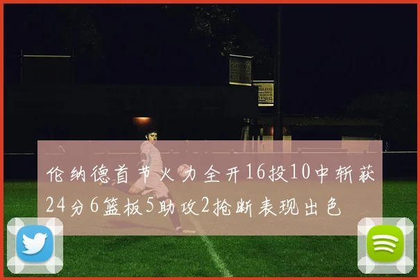 伦纳德首节火力全开16投10中斩获24分6篮板5助攻2抢断表现出色