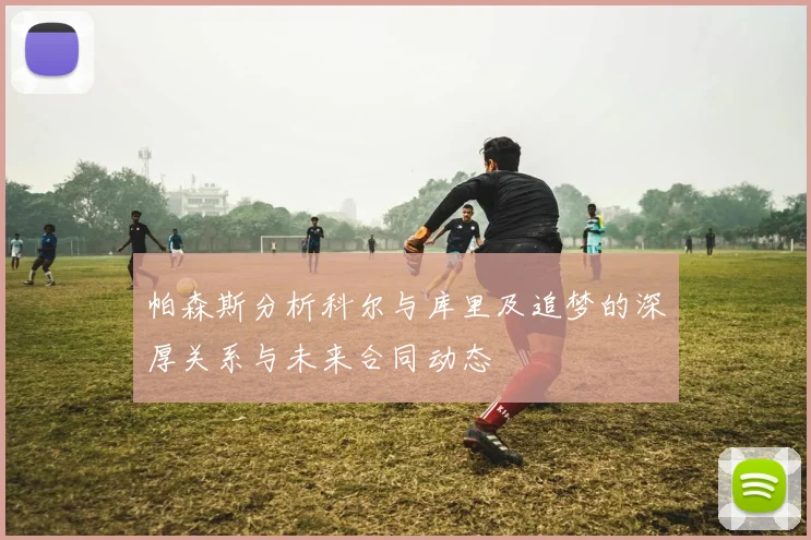 帕森斯分析科尔与库里及追梦的深厚关系与未来合同动态