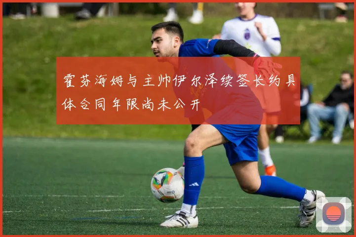 霍芬海姆与主帅伊尔泽续签长约具体合同年限尚未公开