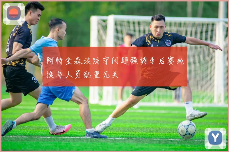 阿特金森谈防守问题强调季后赛轮换与人员配置无关
