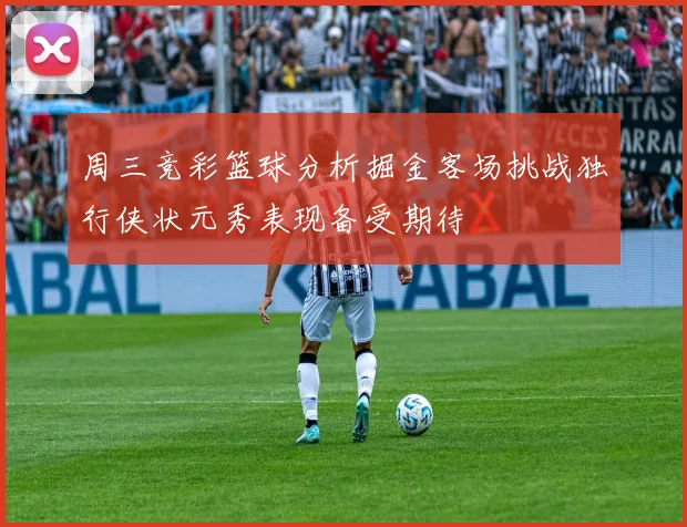 周三竞彩篮球分析掘金客场挑战独行侠状元秀表现备受期待