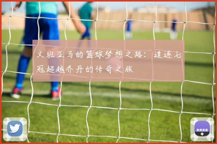 文班亚马的篮球梦想之路：追逐七冠超越乔丹的传奇之旅