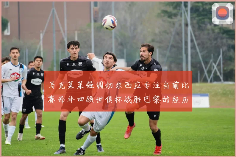 马克莱莱强调切尔西应专注当前比赛而非回顾世俱杯战胜巴黎的经历