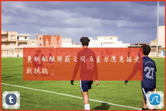 曼联酝酿降薪合同马奎尔愿意接受新挑战
