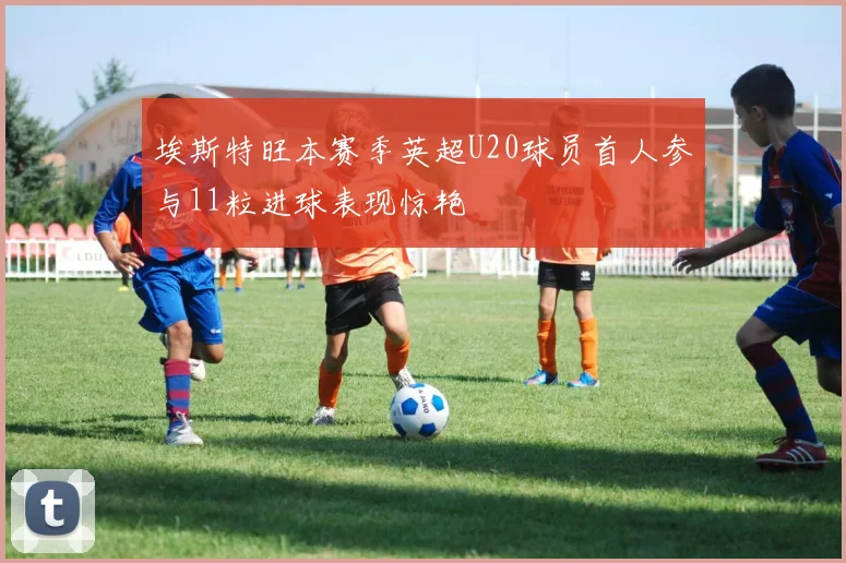 埃斯特旺本赛季英超U20球员首人参与11粒进球表现惊艳