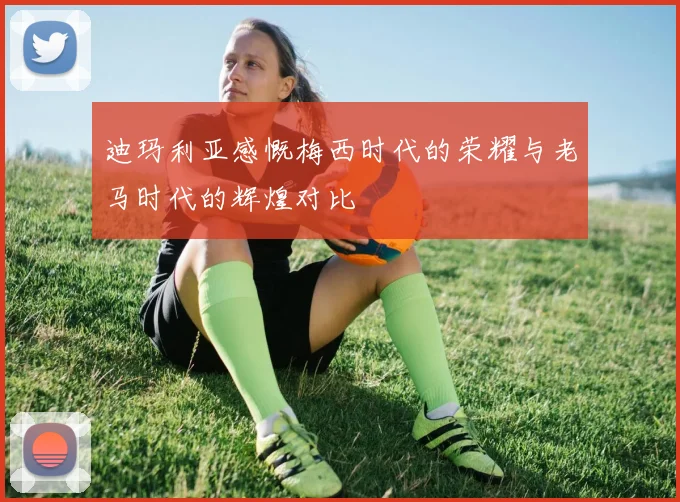 迪玛利亚感慨梅西时代的荣耀与老马时代的辉煌对比