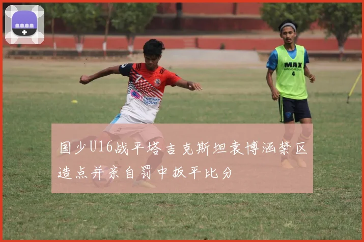 国少U16战平塔吉克斯坦袁博涵禁区造点并亲自罚中扳平比分