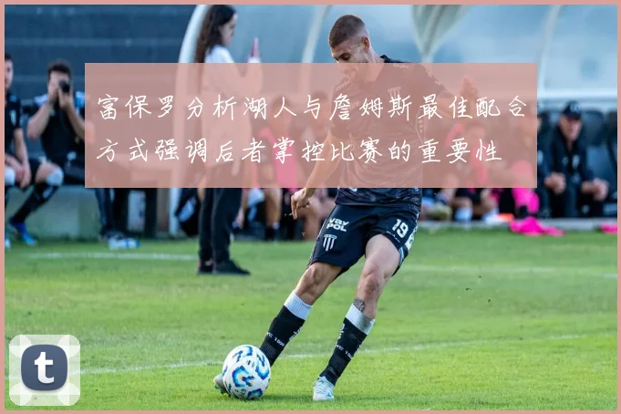 富保罗分析湖人与詹姆斯最佳配合方式强调后者掌控比赛的重要性