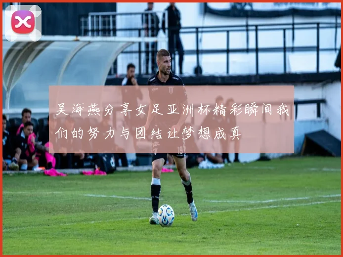 吴海燕分享女足亚洲杯精彩瞬间我们的努力与团结让梦想成真