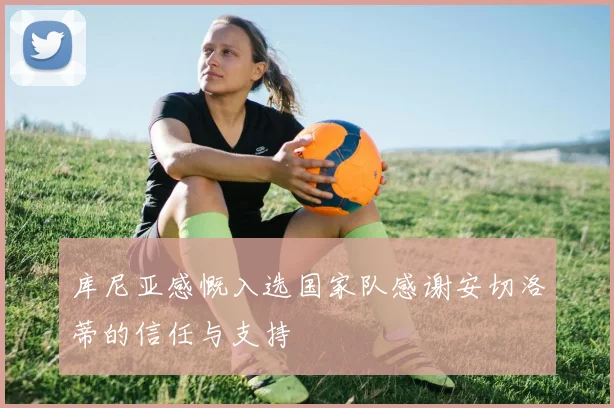 库尼亚感慨入选国家队感谢安切洛蒂的信任与支持