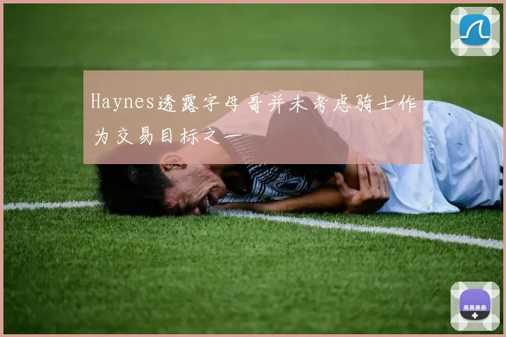 Haynes透露字母哥并未考虑骑士作为交易目标之一