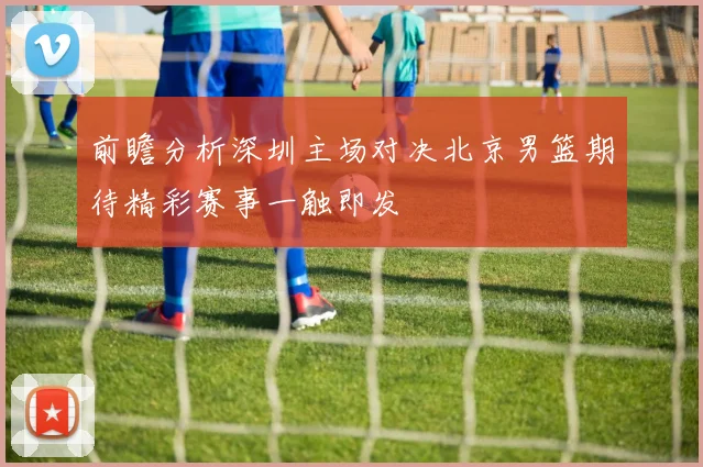前瞻分析深圳主场对决北京男篮期待精彩赛事一触即发