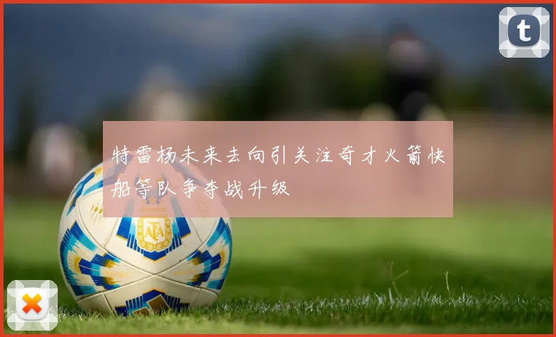 特雷杨未来去向引关注奇才火箭快船等队争夺战升级
