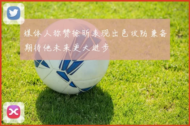 媒体人称赞徐昕表现出色攻防兼备期待他未来更大进步