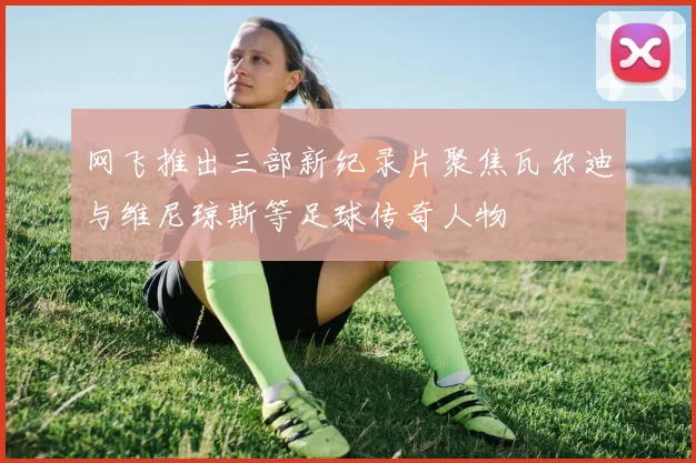 网飞推出三部新纪录片聚焦瓦尔迪与维尼琼斯等足球传奇人物