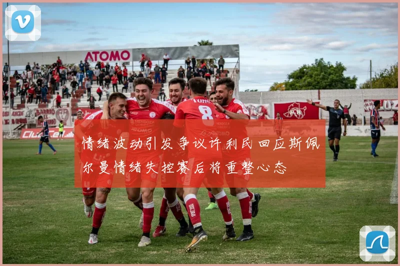 情绪波动引发争议许利民回应斯佩尔曼情绪失控赛后将重整心态